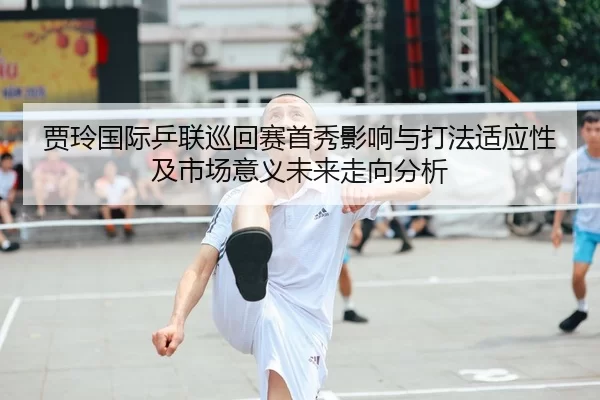 贾玲国际乒联巡回赛首秀影响与打法适应性及市场意义未来走向分析
